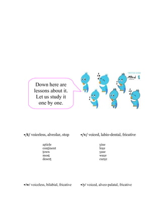 Down here are
       lessons about it.
        Let us study it
         one by one.




•/t/ voiceless, alveolar, stop        •/v/ voiced, labio-dental, fricative

             article                               vine
             continent                             love
             town                                  vase
             most                                  wave
             desert                                curve




•/w/ voiceless, bilabial, fricative   •/y/ voiced, alveo-palatal, fricative
 