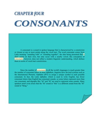 A consonant is a sound in spoken language that is characterized by a constriction
or closure at one or more points along the vocal tract. The word consonant comes from
Latin meaning "sounding with" or "sounding together", the idea being presented that it
don't sound on their own, but only occur with a nearby vowel; this conception of
consonants, however, does not reflect a modern linguistic understanding, which defines
them in terms of vocal tract constrictions.

       .

        Since the number of consonants in all the world's languages is much greater than
the number of consonant letters in most alphabets, linguists have devised systems such as
the International Phonetic Alphabet (IPA) to assign a unique symbol to each possible
consonant. In fact, the Latin alphabet, which is used to write English, has fewer
consonant letters than English has consonant sounds, so some letters represent more than
one consonant, and digraphs like "sh" and "th" are used to represent some sounds. Many
speakers aren't even aware that the "th" sound in "this" is a different sound from the "th"
sound in "thing."
 