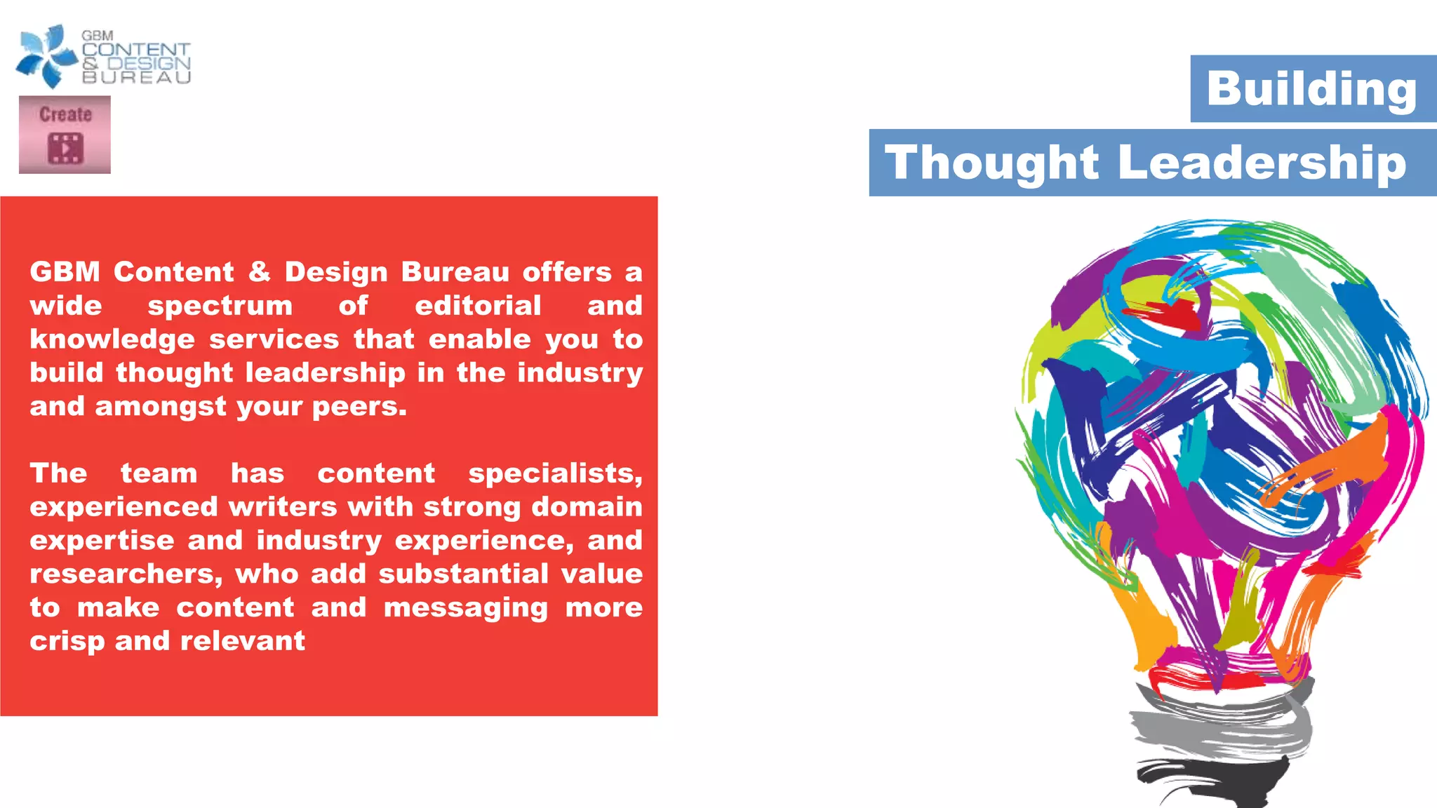 Thought Leadership
Building
GBM Content & Design Bureau offers a
wide spectrum of editorial and
knowledge services that enable you to
build thought leadership in the industry
and amongst your peers.
The team has content specialists,
experienced writers with strong domain
expertise and industry experience, and
researchers, who add substantial value
to make content and messaging more
crisp and relevant
 