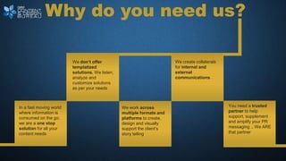 Why do you need us?
We don’t offer
templatized
solutions. We listen,
analyze and
customize solutions
as per your needs
We create collaterals
for internal and
external
communications
In a fast moving world
where information is
consumed on the go;
we are a one stop
solution for all your
content needs
We work across
multiple formats and
platforms to create,
design and visually
support the client’s
story telling
You need a trusted
partner to help
support, supplement
and amplify your PR
messaging .. We ARE
that partner
 