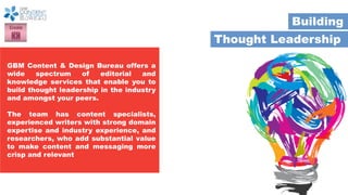 Thought Leadership
Building
GBM Content & Design Bureau offers a
wide spectrum of editorial and
knowledge services that enable you to
build thought leadership in the industry
and amongst your peers.
The team has content specialists,
experienced writers with strong domain
expertise and industry experience, and
researchers, who add substantial value
to make content and messaging more
crisp and relevant
 