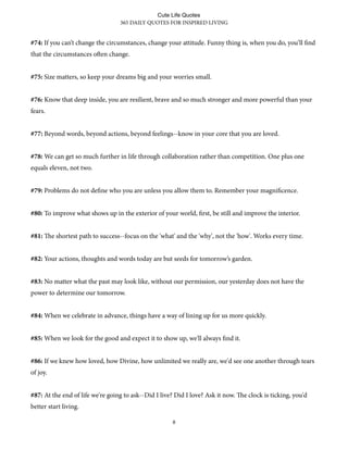 #74: If you can’t change the circumstances, change your attitude. Funny thing is, when you do, you’ll find
that the circumstances oen change.
#75: Size matters, so keep your dreams big and your worries small.
#76: Know that deep inside, you are resilient, brave and so much stronger and more powerful than your
fears.
#77: Beyond words, beyond actions, beyond feelings--know in your core that you are loved.
#78: We can get so much further in life through collaboration rather than competition. One plus one
equals eleven, not two.
#79: Problems do not define who you are unless you allow them to. Remember your magnificence.
#80: To improve what shows up in the exterior of your world, first, be still and improve the interior.
#81: e shortest path to success--focus on the 'what' and the 'why', not the 'how'. Works every time.
#82: Your actions, thoughts and words today are but seeds for tomorrow’s garden.
#83: No matter what the past may look like, without our permission, our yesterday does not have the
power to determine our tomorrow.
#84: When we celebrate in advance, things have a way of lining up for us more quickly.
#85: When we look for the good and expect it to show up, we'll always find it.
#86: If we knew how loved, how Divine, how unlimited we really are, we'd see one another through tears
of joy.
#87: At the end of life we're going to ask--Did I live? Did I love? Ask it now. e clock is ticking, you'd
better start living.
365 DAILY QUOTES FOR INSPIRED LIVING
8
Cute Life Quotes
 