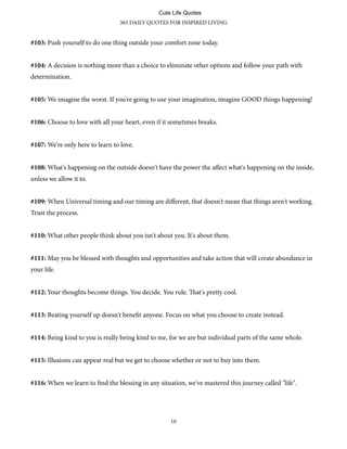#103: Push yourself to do one thing outside your comfort zone today.
#104: A decision is nothing more than a choice to eliminate other options and follow your path with
determination.
#105: We imagine the worst. If you're going to use your imagination, imagine GOOD things happening!
#106: Choose to love with all your heart, even if it sometimes breaks.
#107: We're only here to learn to love.
#108: What's happening on the outside doesn't have the power the aﬀect what's happening on the inside,
unless we allow it to.
#109: When Universal timing and our timing are diﬀerent, that doesn't mean that things aren't working.
Trust the process.
#110: What other people think about you isn't about you. It's about them.
#111: May you be blessed with thoughts and opportunities and take action that will create abundance in
your life.
#112: Your thoughts become things. You decide. You rule. at's pretty cool.
#113: Beating yourself up doesn't benefit anyone. Focus on what you choose to create instead.
#114: Being kind to you is really being kind to me, for we are but individual parts of the same whole.
#115: Illusions can appear real but we get to choose whether or not to buy into them.
#116: When we learn to find the blessing in any situation, we've mastered this journey called "life".
365 DAILY QUOTES FOR INSPIRED LIVING
10
Cute Life Quotes
 