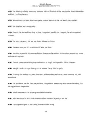 #235: e only way to bring something into your life is to first believe that it's possible, for without vision
and belief, nothing happens.
#236: No matter the question, love is always the answer. Start there first and watch magic unfold.
#237: You only lose when you give up.
#238: Go with the flow and be willing to allow change into your life, for change is the only thing that's
constant.
#239: e more you worry, the less you dream. Choose to dream.
#240: Focus on what you DO have instead of what you don't.
#241: Anything is possible. e most audacious dreams can be realized, by intention, preparation, action
and unwavering belief.
#242: ere is greater value in implementation than in simply having an idea. Make it happen.
#243: A single candle can light the way for the masses. Today, shine brightly.
#244: inking that we have to create abundance is like thinking we have to create sunshine. We ARE
abundance.
#245: e problem is not that there are problems. e problem is expecting otherwise and thinking that
having problems is a problem.
#246: Belief, not worry, is the only way out of a bad situation.
#247: What we choose to do in each moment defines where we're going in our life.
#248: Live to give and give to life. Giving is the reason for living.
365 DAILY QUOTES FOR INSPIRED LIVING
19
Cute Life Quotes
 