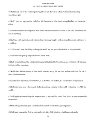 #249: Praise is one of the best inexpensive gis we can shower on others. Catch someone doing
something right.
#250: If I have any regrets at the end of my life, I want them to be for the things I did do, not those that I
didn't.
#251: Limitations are nothing more than artificial boundaries that we create to feel safe. Remember, you
can do anything!
#252: Wake with gratitude, work with joy, live with integrity, play with gusto and insomnia will never be
a problem.
#253: You don't have the ability to change the wind, but you get to choose how to trim your sails.
#254: Never, ever give up on your dreams. Never, ever!
#255: It is your attitude that will determine your altitude in life. Confidence and optimism will take you
to the top of the mountain.
#256: We have a finite amount of time, so the more we worry, the less time we have to dream. For me, I
think I'd rather dream.
#257: e most important person to love, is YOU. Once you do that, it's easier to love everyone else.
#258: For the next hour--disconnect. Rather than being available to the world--realize that you ARE the
world.
#259: Happiness is something that happens from a choice within, rather than from circumstance outside
of ourselves.
#260: Nothing eliminates pain and diﬃculty in our life faster than a greater purpose.
#261: Dream incessantly, Believe completely, Act daily, Risk intuitively, Celebrate continually.
365 DAILY QUOTES FOR INSPIRED LIVING
20
Cute Life Quotes
 