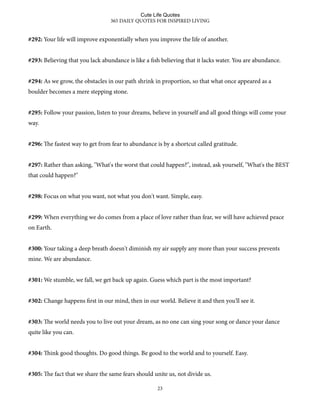 #292: Your life will improve exponentially when you improve the life of another.
#293: Believing that you lack abundance is like a fish believing that it lacks water. You are abundance.
#294: As we grow, the obstacles in our path shrink in proportion, so that what once appeared as a
boulder becomes a mere stepping stone.
#295: Follow your passion, listen to your dreams, believe in yourself and all good things will come your
way.
#296: e fastest way to get from fear to abundance is by a shortcut called gratitude.
#297: Rather than asking, "What's the worst that could happen?", instead, ask yourself, "What's the BEST
that could happen?"
#298: Focus on what you want, not what you don't want. Simple, easy.
#299: When everything we do comes from a place of love rather than fear, we will have achieved peace
on Earth.
#300: Your taking a deep breath doesn't diminish my air supply any more than your success prevents
mine. We are abundance.
#301: We stumble, we fall, we get back up again. Guess which part is the most important?
#302: Change happens first in our mind, then in our world. Believe it and then you'll see it.
#303: e world needs you to live out your dream, as no one can sing your song or dance your dance
quite like you can.
#304: ink good thoughts. Do good things. Be good to the world and to yourself. Easy.
#305: e fact that we share the same fears should unite us, not divide us.
365 DAILY QUOTES FOR INSPIRED LIVING
23
Cute Life Quotes
 