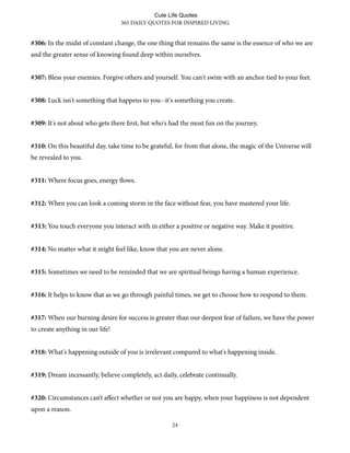#306: In the midst of constant change, the one thing that remains the same is the essence of who we are
and the greater sense of knowing found deep within ourselves.
#307: Bless your enemies. Forgive others and yourself. You can't swim with an anchor tied to your feet.
#308: Luck isn't something that happens to you--it's something you create.
#309: It's not about who gets there first, but who's had the most fun on the journey.
#310: On this beautiful day, take time to be grateful, for from that alone, the magic of the Universe will
be revealed to you.
#311: Where focus goes, energy flows.
#312: When you can look a coming storm in the face without fear, you have mastered your life.
#313: You touch everyone you interact with in either a positive or negative way. Make it positive.
#314: No matter what it might feel like, know that you are never alone.
#315: Sometimes we need to be reminded that we are spiritual beings having a human experience.
#316: It helps to know that as we go through painful times, we get to choose how to respond to them.
#317: When our burning desire for success is greater than our deepest fear of failure, we have the power
to create anything in our life!
#318: What's happening outside of you is irrelevant compared to what's happening inside.
#319: Dream incessantly, believe completely, act daily, celebrate continually.
#320: Circumstances can’t aﬀect whether or not you are happy, when your happiness is not dependent
upon a reason.
365 DAILY QUOTES FOR INSPIRED LIVING
24
Cute Life Quotes
 