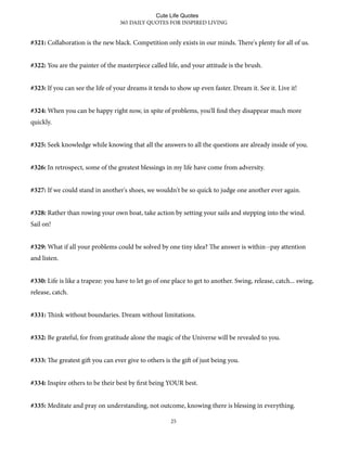 #321: Collaboration is the new black. Competition only exists in our minds. ere's plenty for all of us.
#322: You are the painter of the masterpiece called life, and your attitude is the brush.
#323: If you can see the life of your dreams it tends to show up even faster. Dream it. See it. Live it!
#324: When you can be happy right now, in spite of problems, you'll find they disappear much more
quickly.
#325: Seek knowledge while knowing that all the answers to all the questions are already inside of you.
#326: In retrospect, some of the greatest blessings in my life have come from adversity.
#327: If we could stand in another's shoes, we wouldn't be so quick to judge one another ever again.
#328: Rather than rowing your own boat, take action by setting your sails and stepping into the wind.
Sail on!
#329: What if all your problems could be solved by one tiny idea? e answer is within--pay attention
and listen.
#330: Life is like a trapeze: you have to let go of one place to get to another. Swing, release, catch... swing,
release, catch.
#331: ink without boundaries. Dream without limitations.
#332: Be grateful, for from gratitude alone the magic of the Universe will be revealed to you.
#333: e greatest gi you can ever give to others is the gi of just being you.
#334: Inspire others to be their best by first being YOUR best.
#335: Meditate and pray on understanding, not outcome, knowing there is blessing in everything.
365 DAILY QUOTES FOR INSPIRED LIVING
25
Cute Life Quotes
 