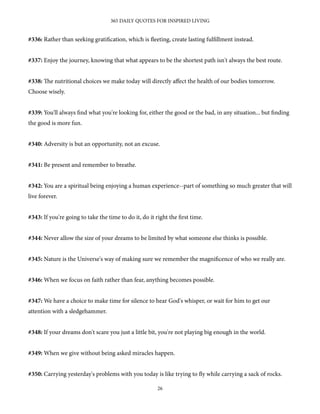 #336: Rather than seeking gratification, which is fleeting, create lasting fulfillment instead.
#337: Enjoy the journey, knowing that what appears to be the shortest path isn't always the best route.
#338: e nutritional choices we make today will directly aﬀect the health of our bodies tomorrow.
Choose wisely.
#339: You'll always find what you're looking for, either the good or the bad, in any situation... but finding
the good is more fun.
#340: Adversity is but an opportunity, not an excuse.
#341: Be present and remember to breathe.
#342: You are a spiritual being enjoying a human experience--part of something so much greater that will
live forever.
#343: If you're going to take the time to do it, do it right the first time.
#344: Never allow the size of your dreams to be limited by what someone else thinks is possible.
#345: Nature is the Universe's way of making sure we remember the magnificence of who we really are.
#346: When we focus on faith rather than fear, anything becomes possible.
#347: We have a choice to make time for silence to hear God's whisper, or wait for him to get our
attention with a sledgehammer.
#348: If your dreams don't scare you just a little bit, you're not playing big enough in the world.
#349: When we give without being asked miracles happen.
#350: Carrying yesterday's problems with you today is like trying to fly while carrying a sack of rocks.
365 DAILY QUOTES FOR INSPIRED LIVING
26
 