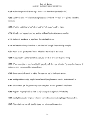 #351: Not making a choice IS making a choice--and it's not always the best one.
#352: Don’t wait until you lose something to realize how much you have to be grateful for in this
moment.
#353: Whether we tell ourselves "Life is hard" or "Life is easy", we'll be right.
#354: Miracles can happen from just sending wishes of loving kindness to another.
#355: To believe is to know in your heart that it’s already done.
#356: Rather than telling others how to live their life, lovingly show them by example.
#357: Never let the quality of the music determine the quality of the dance.
#358: Many proudly say they don’t fear death, yet live their lives as if they fear living.
#359: When we realize we only have 86,400 seconds each day--and when they're gone, they're gone--it
makes us more conscious of the value of time.
#360: Sometimes the lesson is in asking the question, not in finding the answer.
#361: Money doesn't change people, but rather, only amplifies that which a person already is.
#362: e older we get, the greater importance we place on time spent with loved ones.
#363: Negative people present us with an expedited personal growth opportunity.
#364: Our light shines the brightest when we are working on something bigger than ourselves.
#365: Adversity is but a gentle hand to shape you into something greater.
365 DAILY QUOTES FOR INSPIRED LIVING
27
Cute Life Quotes
 