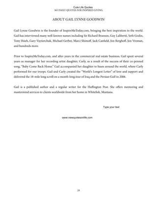 ABOUT GAIL LYNNE GOODWIN
Gail Lynne Goodwin is the founder of InspireMeToday.com, bringing the best inspiration to the world.
Gail has interviewed many well-known names including Sir Richard Branson, Guy Laliberté, Seth Godin,
Tony Hsieh, Gary Vaynerchuk, Michael Gerber, Marci Shimoﬀ, Jack Canfield, Jon Berghoﬀ, Jon Vroman,
and hundreds more.
Prior to InspireMeToday.com, and aer years in the commercial real estate business, Gail spent several
years as manager for her recording artist daughter, Carly, as a result of the success of their co-penned
song, “Baby Come Back Home.” Gail accompanied her daughter to bases around the world, where Carly
performed for our troops. Gail and Carly created the “World's Longest Letter” of love and support and
delivered the 18-mile long scroll on a month-long tour of Iraq and the Persian Gulf in 2006.
Gail is a published author and a regular writer for the Huﬃngton Post. She oﬀers mentoring and
mastermind services to clients worldwide from her home in Whitefish, Montana.
365 DAILY QUOTES FOR INSPIRED LIVING
29
Cute Life Quotes
www.newquotesonlife.com
Type your text
 