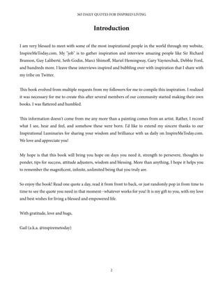 Introduction
I am very blessed to meet with some of the most inspirational people in the world through my website,
InspireMeToday.com. My "job" is to gather inspiration and interview amazing people like Sir Richard
Branson, Guy Laliberté, Seth Godin, Marci Shimoﬀ, Mariel Hemingway, Gary Vaynerchuk, Debbie Ford,
and hundreds more. I leave these interviews inspired and bubbling over with inspiration that I share with
my tribe on Twitter.
is book evolved from multiple requests from my followers for me to compile this inspiration. I realized
it was necessary for me to create this aer several members of our community started making their own
books. I was flattered and humbled.
is information doesn't come from me any more than a painting comes from an artist. Rather, I record
what I see, hear and feel, and somehow these were born. I'd like to extend my sincere thanks to our
Inspirational Luminaries for sharing your wisdom and brilliance with us daily on InspireMeToday.com.
We love and appreciate you!
My hope is that this book will bring you hope on days you need it, strength to persevere, thoughts to
ponder, tips for success, attitude adjusters, wisdom and blessing. More than anything, I hope it helps you
to remember the magnificent, infinite, unlimited being that you truly are.
So enjoy the book! Read one quote a day, read it from front to back, or just randomly pop in from time to
time to see the quote you need in that moment--whatever works for you! It is my gi to you, with my love
and best wishes for living a blessed and empowered life.
With gratitude, love and hugs,
Gail (a.k.a. @inspiremetoday) 
365 DAILY QUOTES FOR INSPIRED LIVING
2
 