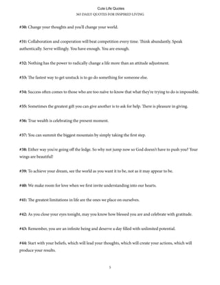 #30: Change your thoughts and you'll change your world.
#31: Collaboration and cooperation will beat competition every time. ink abundantly. Speak
authentically. Serve willingly. You have enough. You are enough.
#32: Nothing has the power to radically change a life more than an attitude adjustment.
#33: e fastest way to get unstuck is to go do something for someone else.
#34: Success oen comes to those who are too naïve to know that what they're trying to do is impossible.
#35: Sometimes the greatest gi you can give another is to ask for help. ere is pleasure in giving.
#36: True wealth is celebrating the present moment.
#37: You can summit the biggest mountain by simply taking the first step.
#38: Either way you're going oﬀ the ledge. So why not jump now so God doesn't have to push you? Your
wings are beautiful!
#39: To achieve your dream, see the world as you want it to be, not as it may appear to be.
#40: We make room for love when we first invite understanding into our hearts.
#41: e greatest limitations in life are the ones we place on ourselves.
#42: As you close your eyes tonight, may you know how blessed you are and celebrate with gratitude.
#43: Remember, you are an infinite being and deserve a day filled with unlimited potential.
#44: Start with your beliefs, which will lead your thoughts, which will create your actions, which will
produce your results.
365 DAILY QUOTES FOR INSPIRED LIVING
5
Cute Life Quotes
 