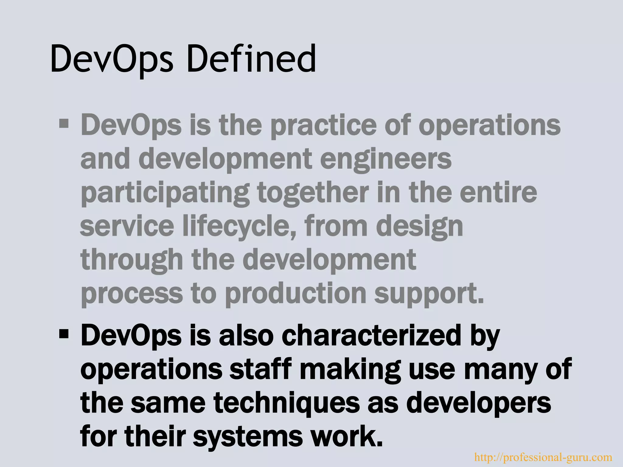 DevOps Defined
 DevOps is the practice of operations
and development engineers
participating together in the entire
service lifecycle, from design
through the development
process to production support.
 DevOps is also characterized by
operations staff making use many of
the same techniques as developers
for their systems work. http://professional-guru.com
 