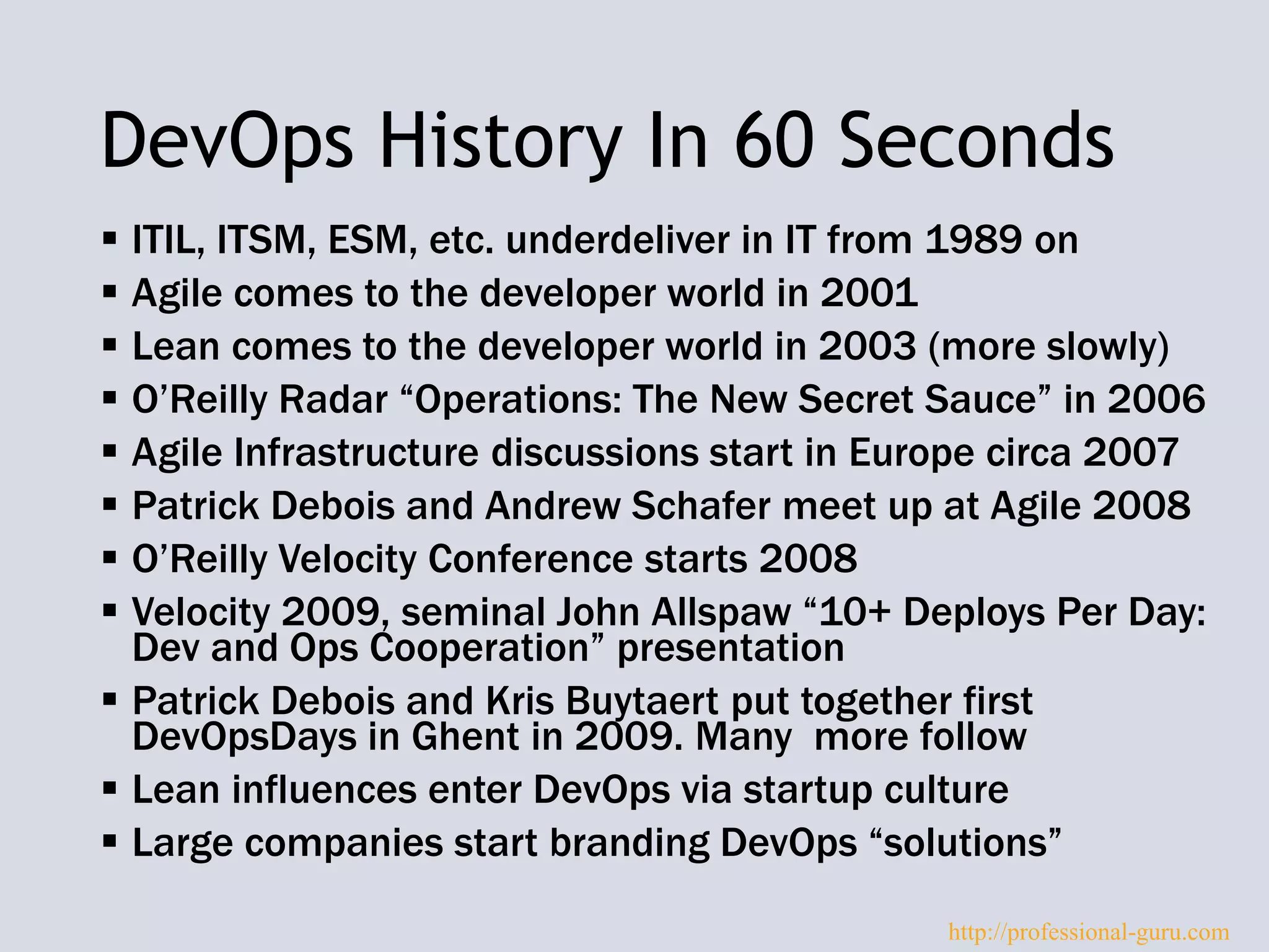 DevOps History In 60 Seconds
 ITIL, ITSM, ESM, etc. underdeliver in IT from 1989 on
 Agile comes to the developer world in 2001
 Lean comes to the developer world in 2003 (more slowly)
 O’Reilly Radar “Operations: The New Secret Sauce” in 2006
 Agile Infrastructure discussions start in Europe circa 2007
 Patrick Debois and Andrew Schafer meet up at Agile 2008
 O’Reilly Velocity Conference starts 2008
 Velocity 2009, seminal John Allspaw “10+ Deploys Per Day:
Dev and Ops Cooperation” presentation
 Patrick Debois and Kris Buytaert put together first
DevOpsDays in Ghent in 2009. Many more follow
 Lean influences enter DevOps via startup culture
 Large companies start branding DevOps “solutions”
http://professional-guru.com
 