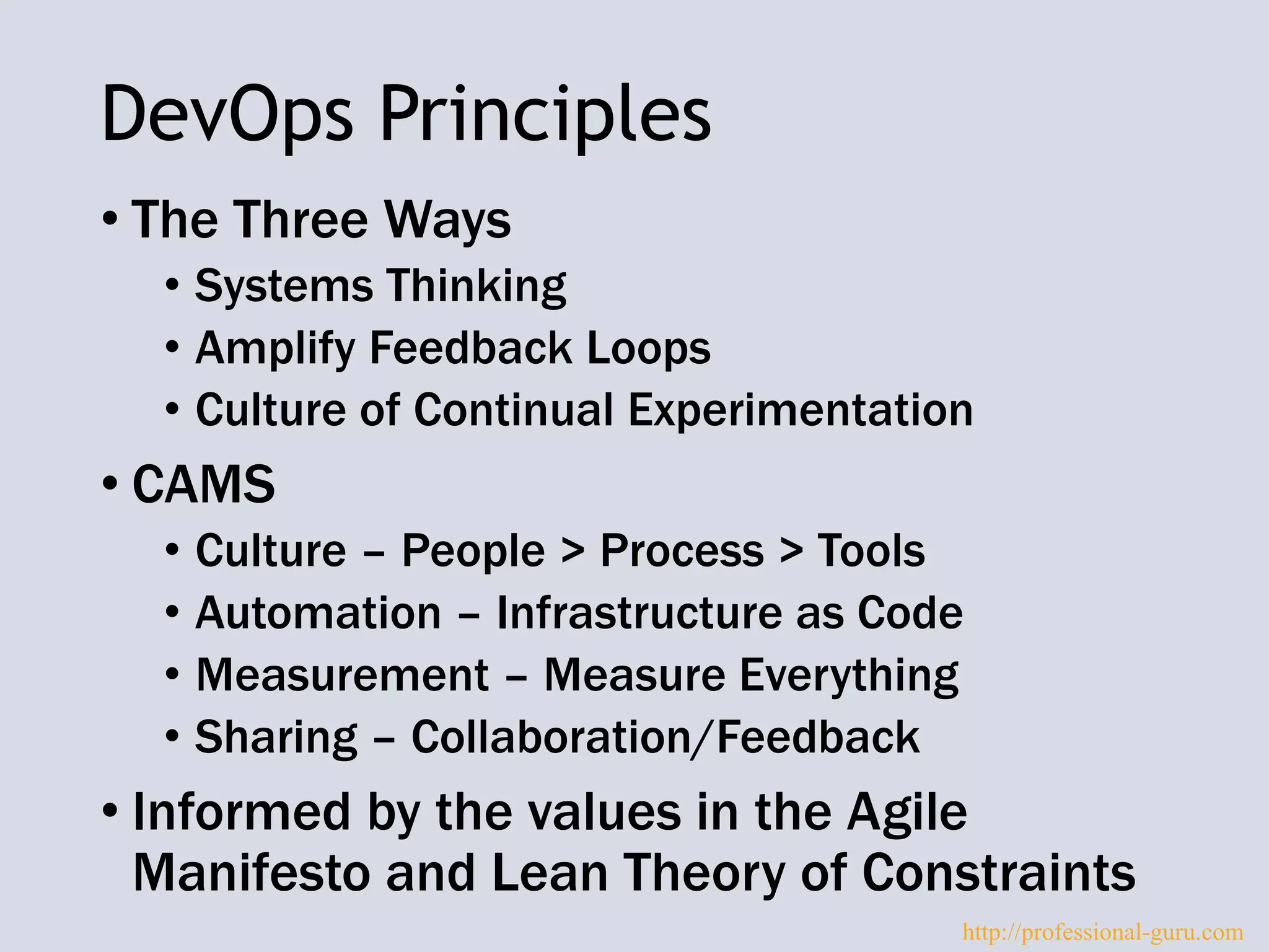 DevOps Principles
• The Three Ways
• Systems Thinking
• Amplify Feedback Loops
• Culture of Continual Experimentation
• CAMS
• Culture – People > Process > Tools
• Automation – Infrastructure as Code
• Measurement – Measure Everything
• Sharing – Collaboration/Feedback
• Informed by the values in the Agile
Manifesto and Lean Theory of Constraints
http://professional-guru.com
 
