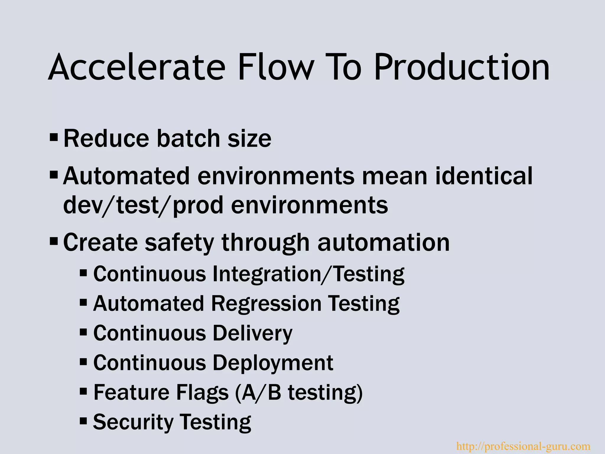 Accelerate Flow To Production
Reduce batch size
Automated environments mean identical
dev/test/prod environments
Create safety through automation
 Continuous Integration/Testing
 Automated Regression Testing
 Continuous Delivery
 Continuous Deployment
 Feature Flags (A/B testing)
 Security Testing
http://professional-guru.com
 