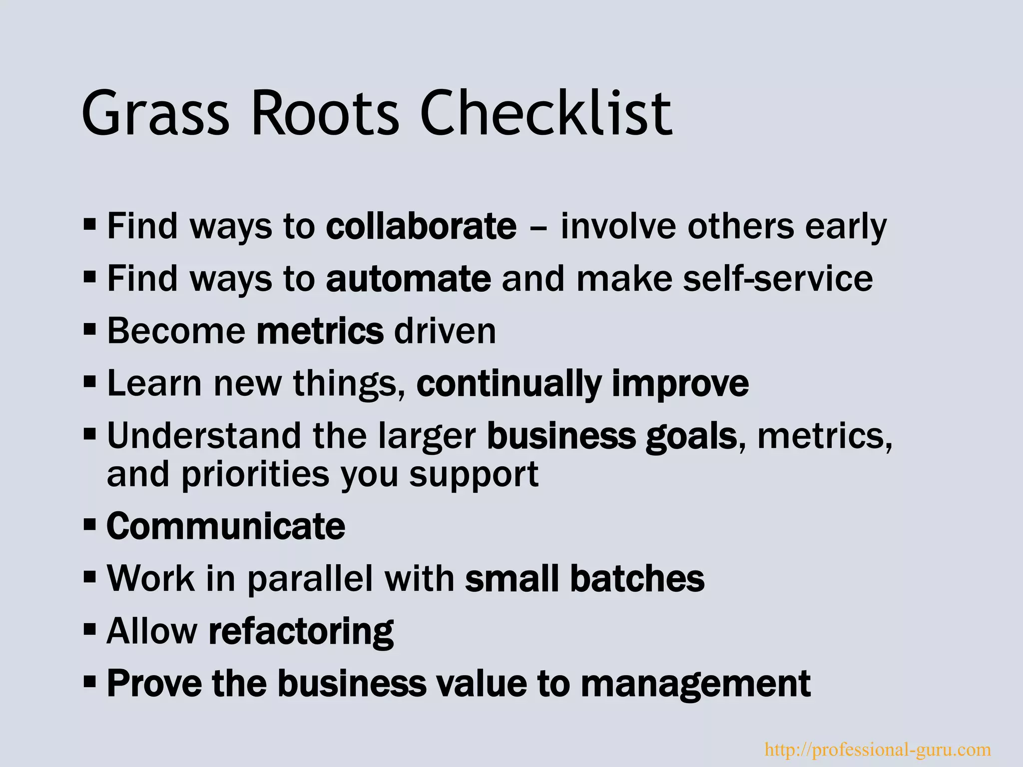 Grass Roots Checklist
 Find ways to collaborate – involve others early
 Find ways to automate and make self-service
 Become metrics driven
 Learn new things, continually improve
 Understand the larger business goals, metrics,
and priorities you support
 Communicate
 Work in parallel with small batches
 Allow refactoring
 Prove the business value to management
http://professional-guru.com
 