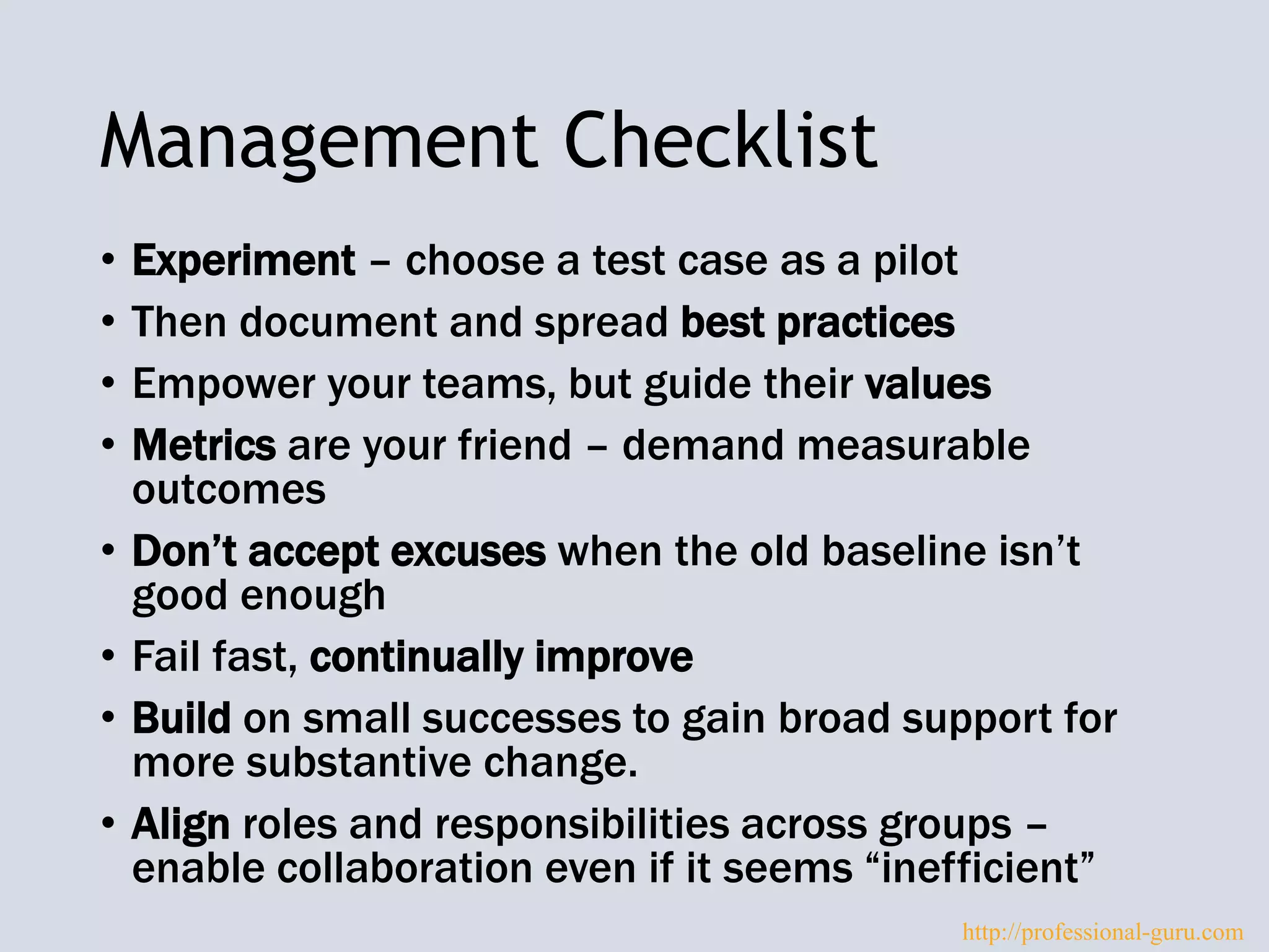 Management Checklist
• Experiment – choose a test case as a pilot
• Then document and spread best practices
• Empower your teams, but guide their values
• Metrics are your friend – demand measurable
outcomes
• Don’t accept excuses when the old baseline isn’t
good enough
• Fail fast, continually improve
• Build on small successes to gain broad support for
more substantive change.
• Align roles and responsibilities across groups –
enable collaboration even if it seems “inefficient”
http://professional-guru.com
 
