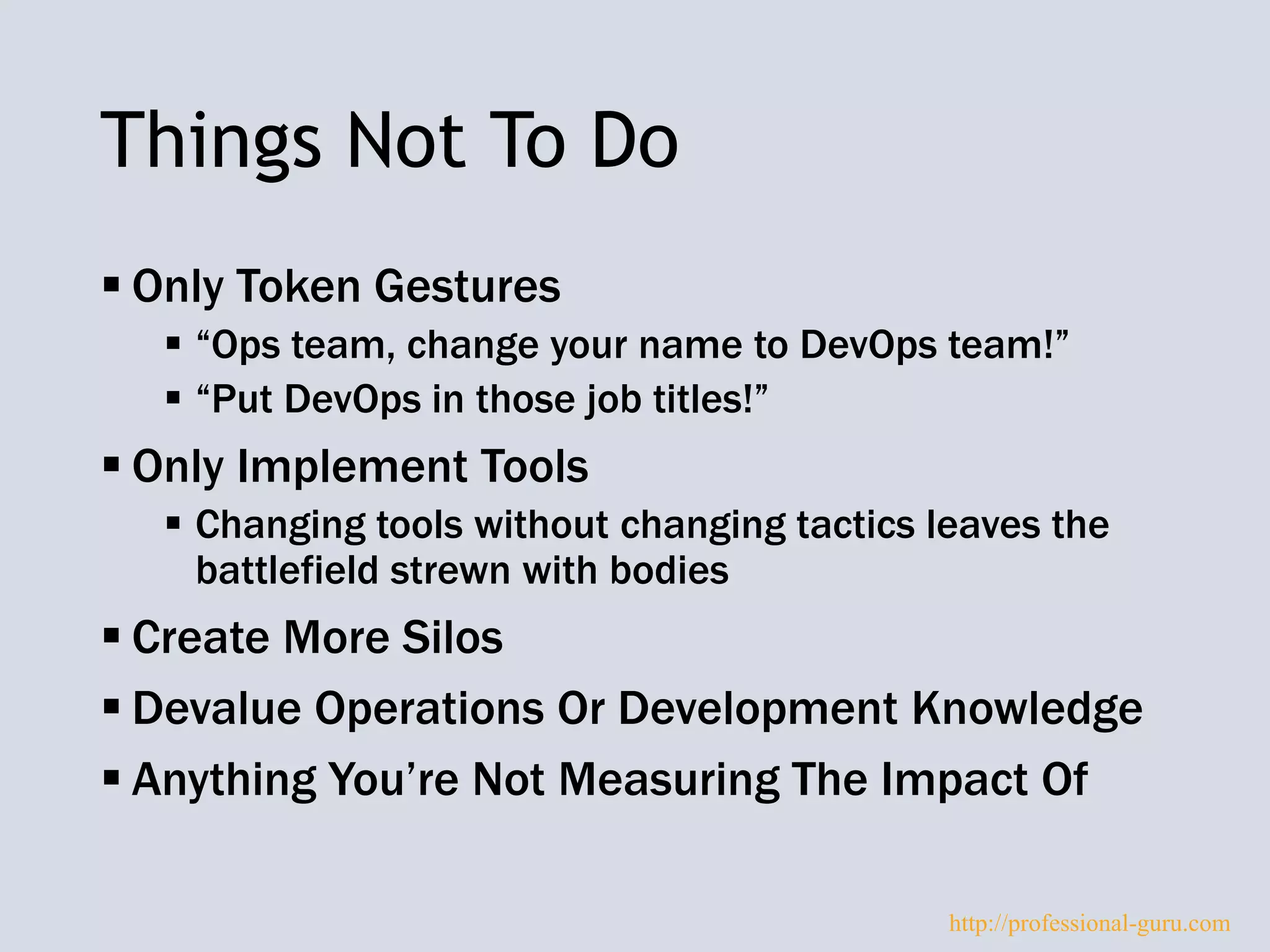 Things Not To Do
 Only Token Gestures
 “Ops team, change your name to DevOps team!”
 “Put DevOps in those job titles!”
 Only Implement Tools
 Changing tools without changing tactics leaves the
battlefield strewn with bodies
 Create More Silos
 Devalue Operations Or Development Knowledge
 Anything You’re Not Measuring The Impact Of
http://professional-guru.com
 