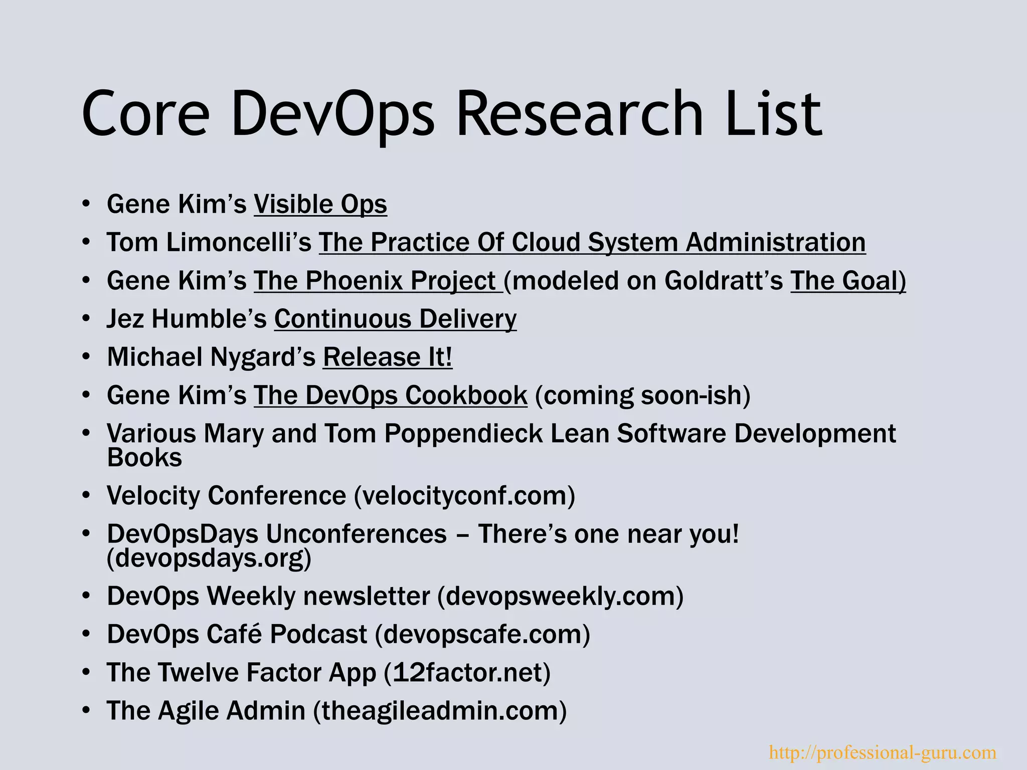 Core DevOps Research List
• Gene Kim’s Visible Ops
• Tom Limoncelli’s The Practice Of Cloud System Administration
• Gene Kim’s The Phoenix Project (modeled on Goldratt’s The Goal)
• Jez Humble’s Continuous Delivery
• Michael Nygard’s Release It!
• Gene Kim’s The DevOps Cookbook (coming soon-ish)
• Various Mary and Tom Poppendieck Lean Software Development
Books
• Velocity Conference (velocityconf.com)
• DevOpsDays Unconferences – There’s one near you!
(devopsdays.org)
• DevOps Weekly newsletter (devopsweekly.com)
• DevOps Café Podcast (devopscafe.com)
• The Twelve Factor App (12factor.net)
• The Agile Admin (theagileadmin.com)
http://professional-guru.com
 