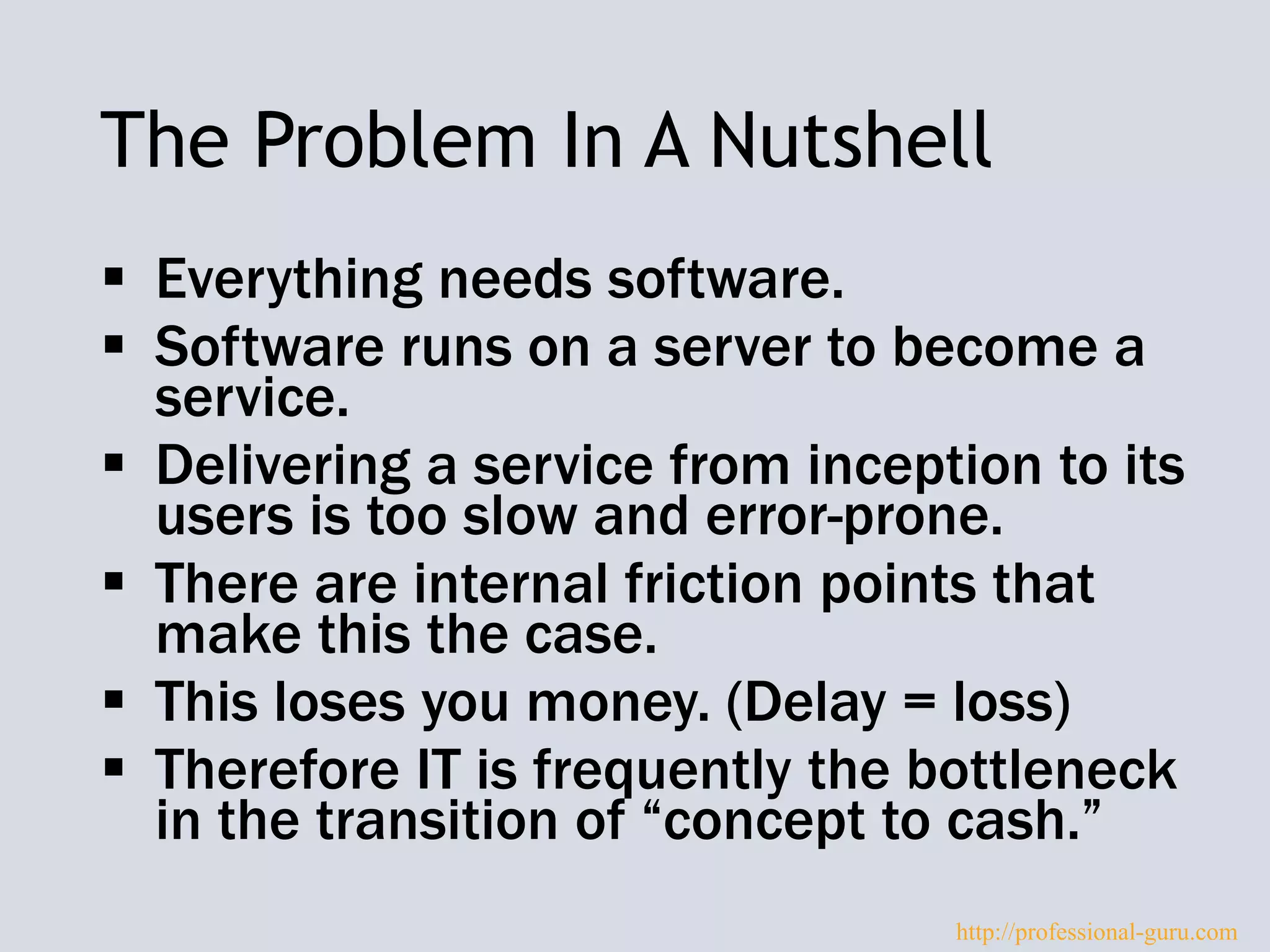 The Problem In A Nutshell
 Everything needs software.
 Software runs on a server to become a
service.
 Delivering a service from inception to its
users is too slow and error-prone.
 There are internal friction points that
make this the case.
 This loses you money. (Delay = loss)
 Therefore IT is frequently the bottleneck
in the transition of “concept to cash.”
http://professional-guru.com
 