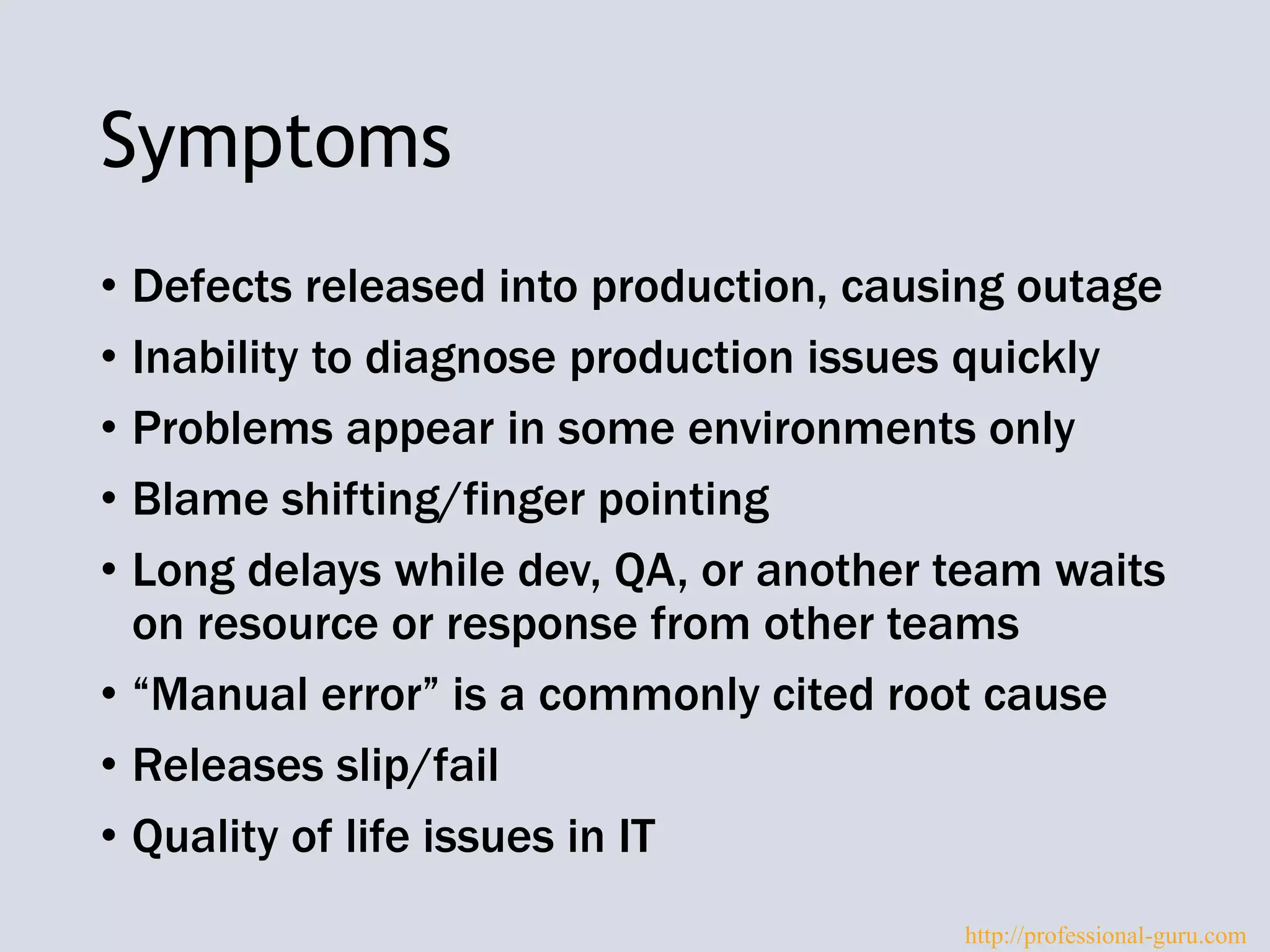 Symptoms
• Defects released into production, causing outage
• Inability to diagnose production issues quickly
• Problems appear in some environments only
• Blame shifting/finger pointing
• Long delays while dev, QA, or another team waits
on resource or response from other teams
• “Manual error” is a commonly cited root cause
• Releases slip/fail
• Quality of life issues in IT
http://professional-guru.com
 