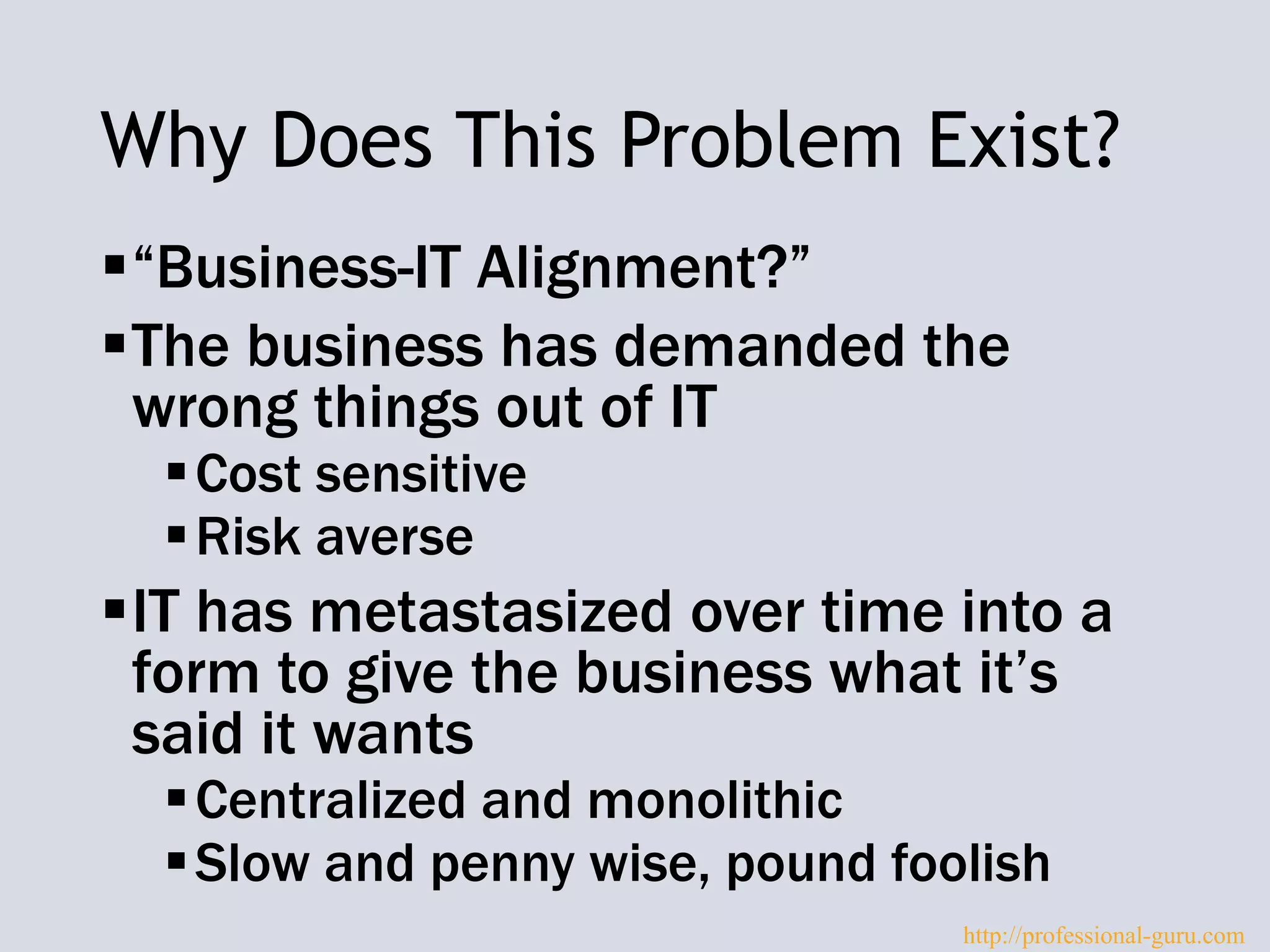 Why Does This Problem Exist?
“Business-IT Alignment?”
The business has demanded the
wrong things out of IT
Cost sensitive
Risk averse
IT has metastasized over time into a
form to give the business what it’s
said it wants
Centralized and monolithic
Slow and penny wise, pound foolish
http://professional-guru.com
 