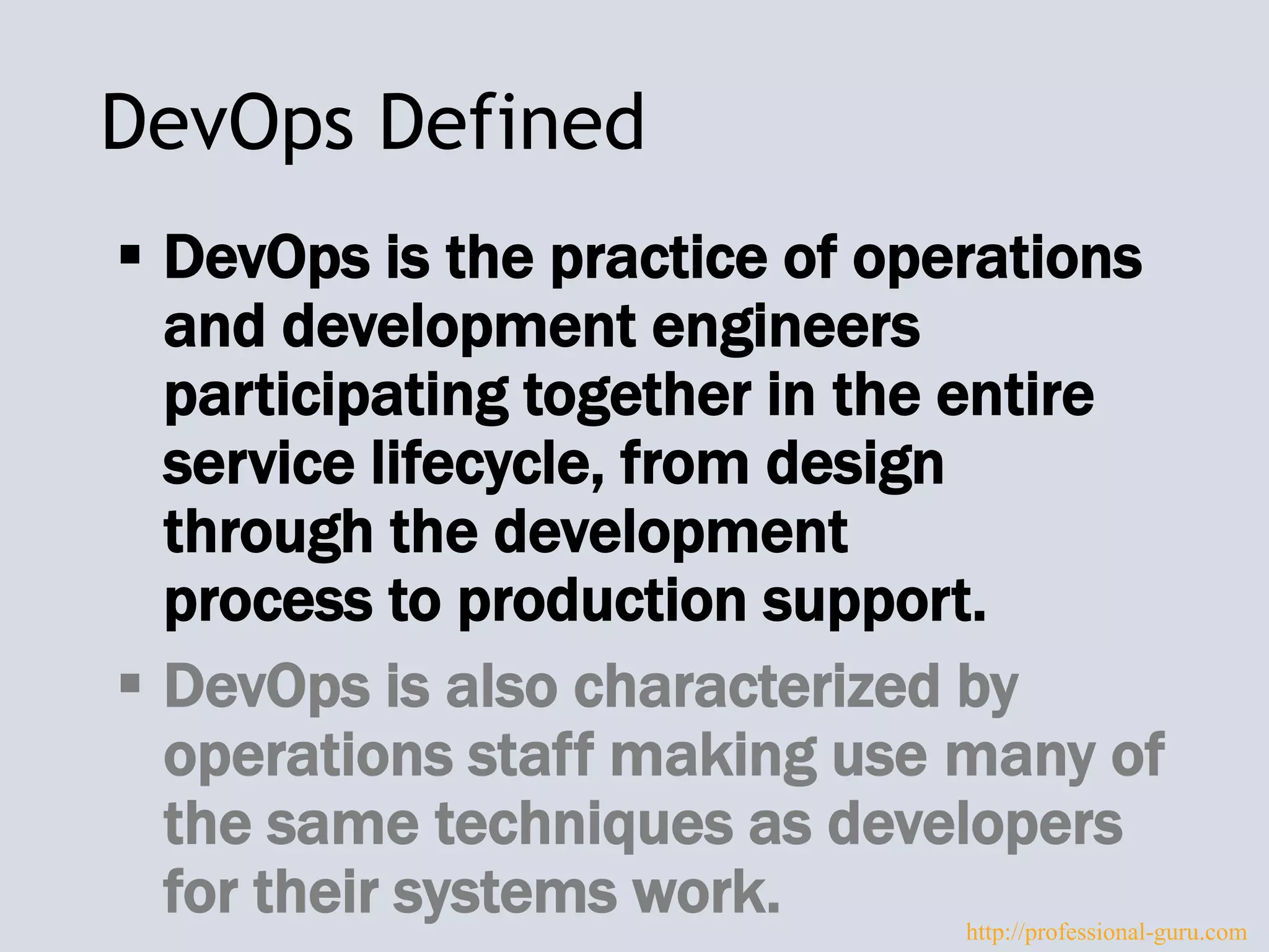 DevOps Defined
 DevOps is the practice of operations
and development engineers
participating together in the entire
service lifecycle, from design
through the development
process to production support.
 DevOps is also characterized by
operations staff making use many of
the same techniques as developers
for their systems work. http://professional-guru.com
 