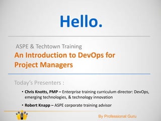 Hello.
ASPE & Techtown Training
An Introduction to DevOps for
Project Managers
Today’s Presenters :
• Chris Knotts, PMP – Enterprise training curriculum director: DevOps,
emerging technologies, & technology innovation
• Robert Knapp – ASPE corporate training advisor
By Professional Guru
 