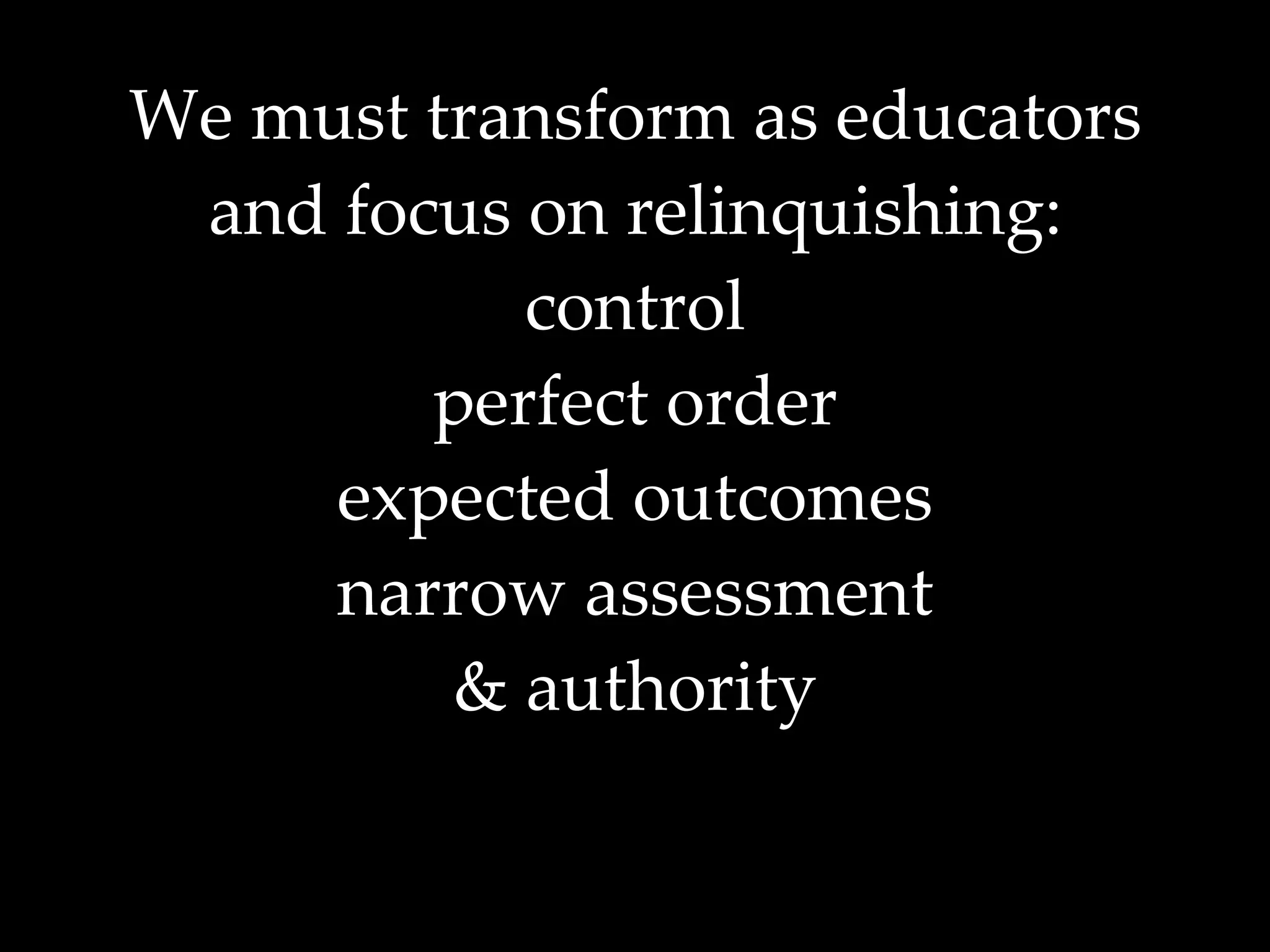 We must transform as educators and focus on relinquishing: control perfect order expected outcomes narrow assessment & authority 
