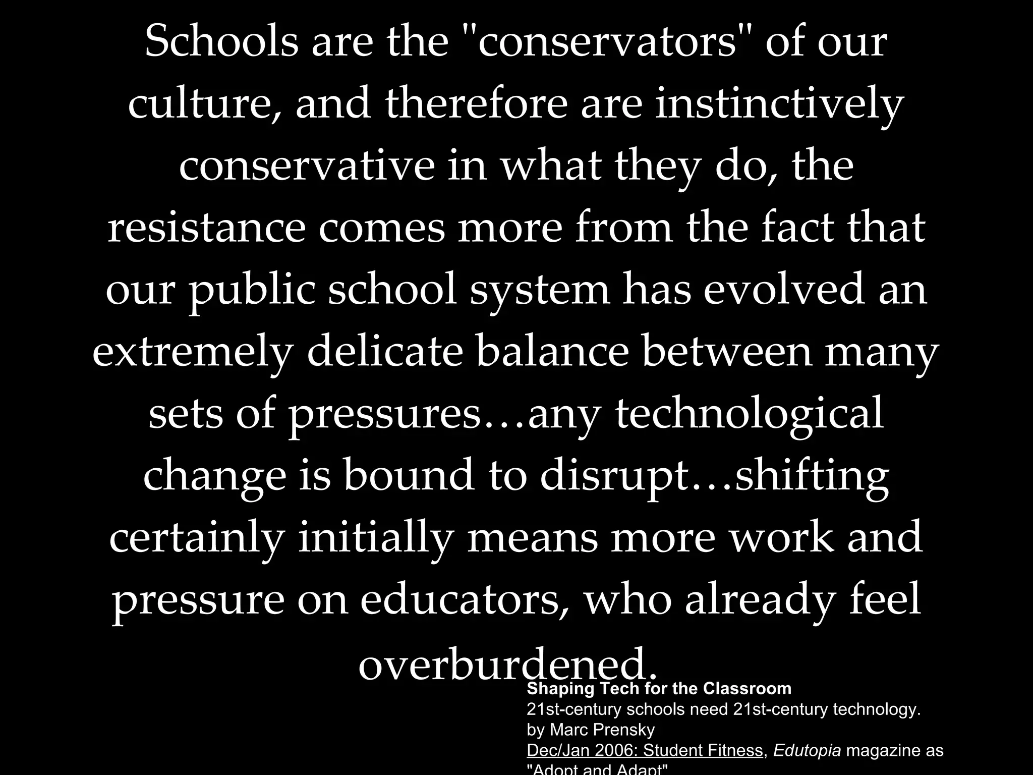 Schools are the "conservators" of our culture, and therefore are instinctively conservative in what they do, the resistance comes more from the fact that our public school system has evolved an extremely delicate balance between many sets of pressures…any technological change is bound to disrupt…shifting certainly initially means more work and pressure on educators, who already feel overburdened.   Shaping Tech for the Classroom 21st-century schools need 21st-century technology. by Marc Prensky Dec/Jan 2006: Student Fitness ,  Edutopia  magazine as  "Adopt and Adapt". 