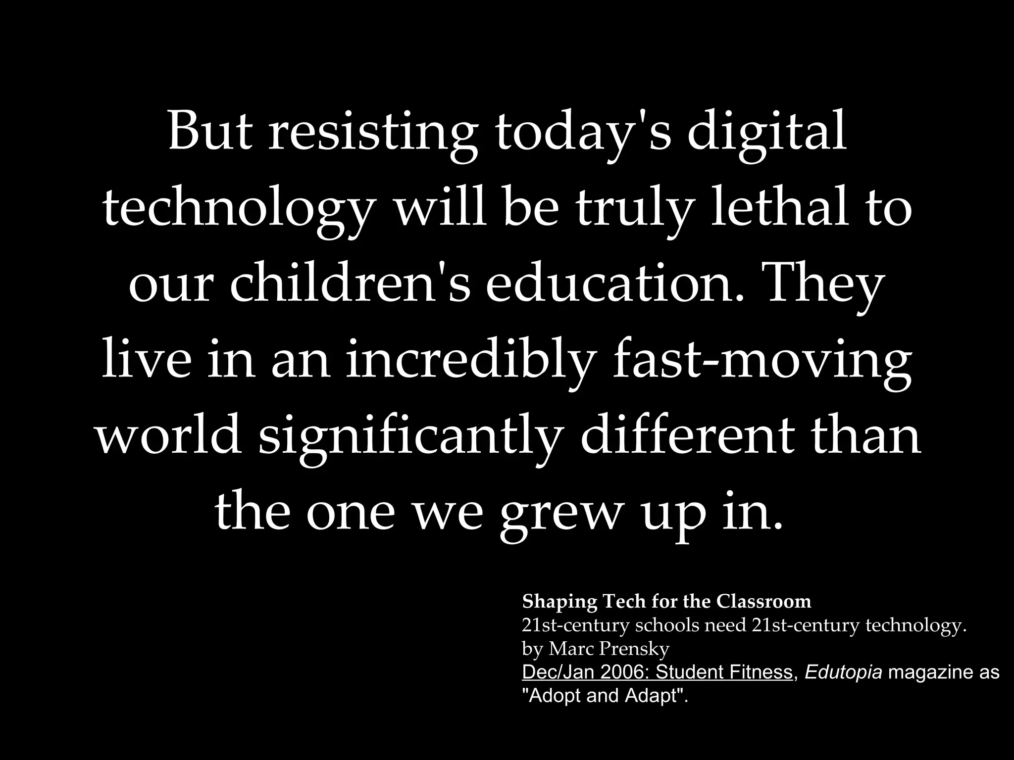 But resisting today's digital technology will be truly lethal to our children's education. They live in an incredibly fast-moving world significantly different than the one we grew up in.   Shaping Tech for the Classroom 21st-century schools need 21st-century technology. by Marc Prensky Dec/Jan 2006: Student Fitness ,  Edutopia  magazine as  "Adopt and Adapt". 