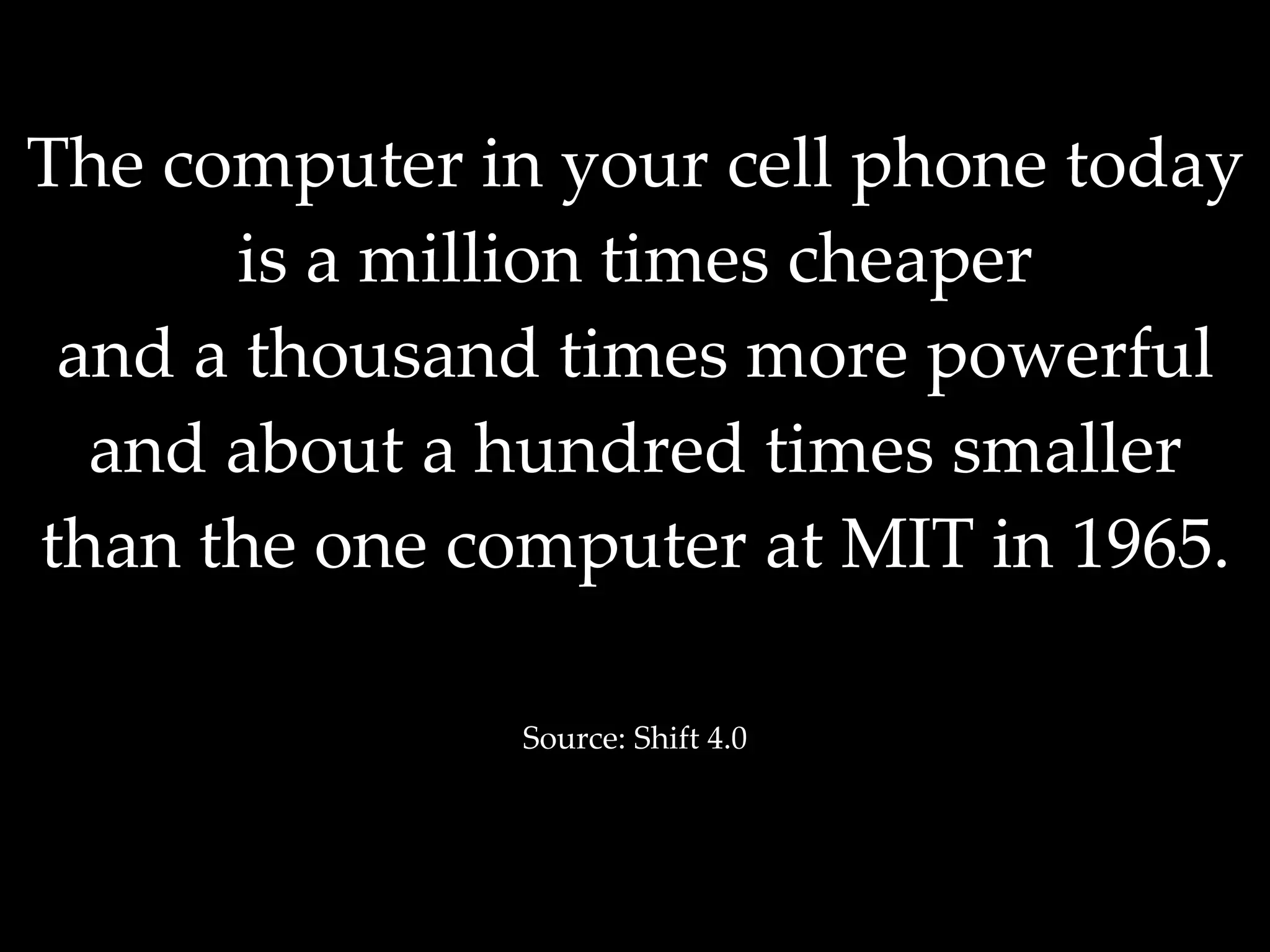 The computer in your cell phone today is a million times cheaper and a thousand times more powerful and about a hundred times smaller than the one computer at MIT in 1965. Source: Shift 4.0 