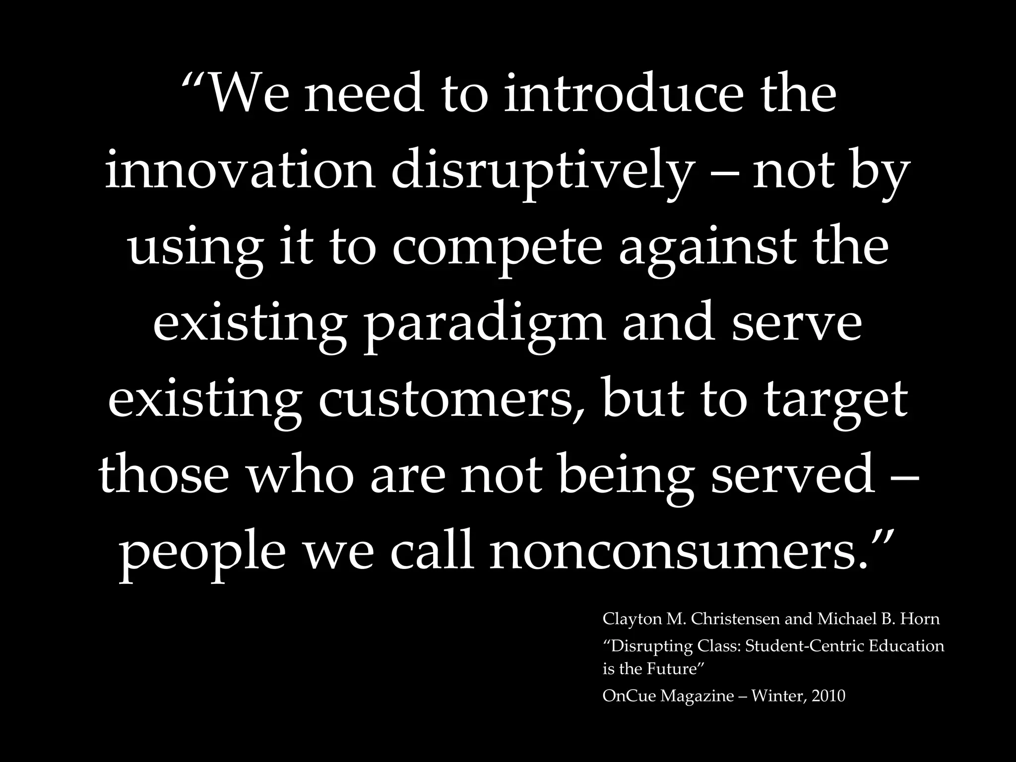 “ We need to introduce the innovation disruptively – not by using it to compete against the existing paradigm and serve existing customers, but to target those who are not being served – people we call nonconsumers.” Clayton M. Christensen and Michael B. Horn “ Disrupting Class: Student-Centric Education is the Future” OnCue Magazine – Winter, 2010 
