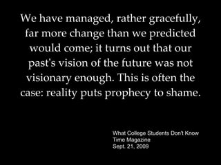 We have managed, rather gracefully, far more change than we predicted would come; it turns out that our past's vision of the future was not visionary enough. This is often the case: reality puts prophecy to shame.   What College Students Don't Know Time Magazine Sept. 21, 2009 