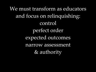 We must transform as educators and focus on relinquishing: control perfect order expected outcomes narrow assessment & authority 