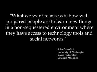 "What we want to assess is how well prepared people are to learn new things in a non-sequestered environment where they have access to technology tools and social networks."   John Bransford University of Washington   Grace Rubenstein Edutopia Magazine 