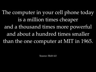 The computer in your cell phone today is a million times cheaper and a thousand times more powerful and about a hundred times smaller than the one computer at MIT in 1965. Source: Shift 4.0 