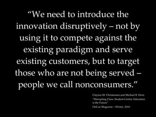 “ We need to introduce the innovation disruptively – not by using it to compete against the existing paradigm and serve existing customers, but to target those who are not being served – people we call nonconsumers.” Clayton M. Christensen and Michael B. Horn “ Disrupting Class: Student-Centric Education is the Future” OnCue Magazine – Winter, 2010 