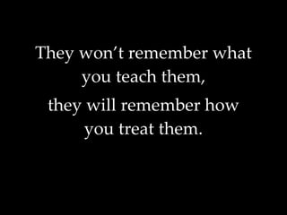They won’t remember what you teach them, they will remember how you treat them. 