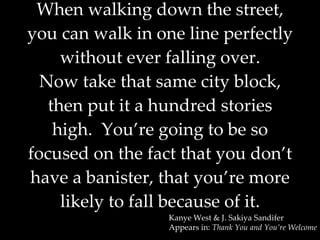 When walking down the street, you can walk in one line perfectly without ever falling over. Now take that same city block, then put it a hundred stories high.  You’re going to be so focused on the fact that you don’t have a banister, that you’re more likely to fall because of it. Kanye West & J. Sakiya Sandifer Appears in:  Thank You and You’re Welcome 