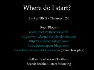 Where do I start? Joint a NING - Classroom 2.0 Read Blogs - www.freetech4teachers.com   http://www.dangerouslyirrelevant.org/ http://ilearntechnology.com/ http://peterpappas.blogs.com/   www.kulowiectech.blogspot.com  (Shameless plug) Follow Teachers on Twitter -  Search #edchat…start following 