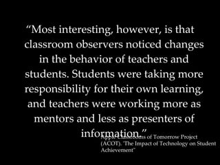“ Most interesting, however, is that classroom observers noticed changes in the behavior of teachers and students. Students were taking more responsibility for their own learning, and teachers were working more as mentors and less as presenters of information.” Apple Classrooms of Tomorrow Project (ACOT). 'The Impact of Technology on Student Achievement"   