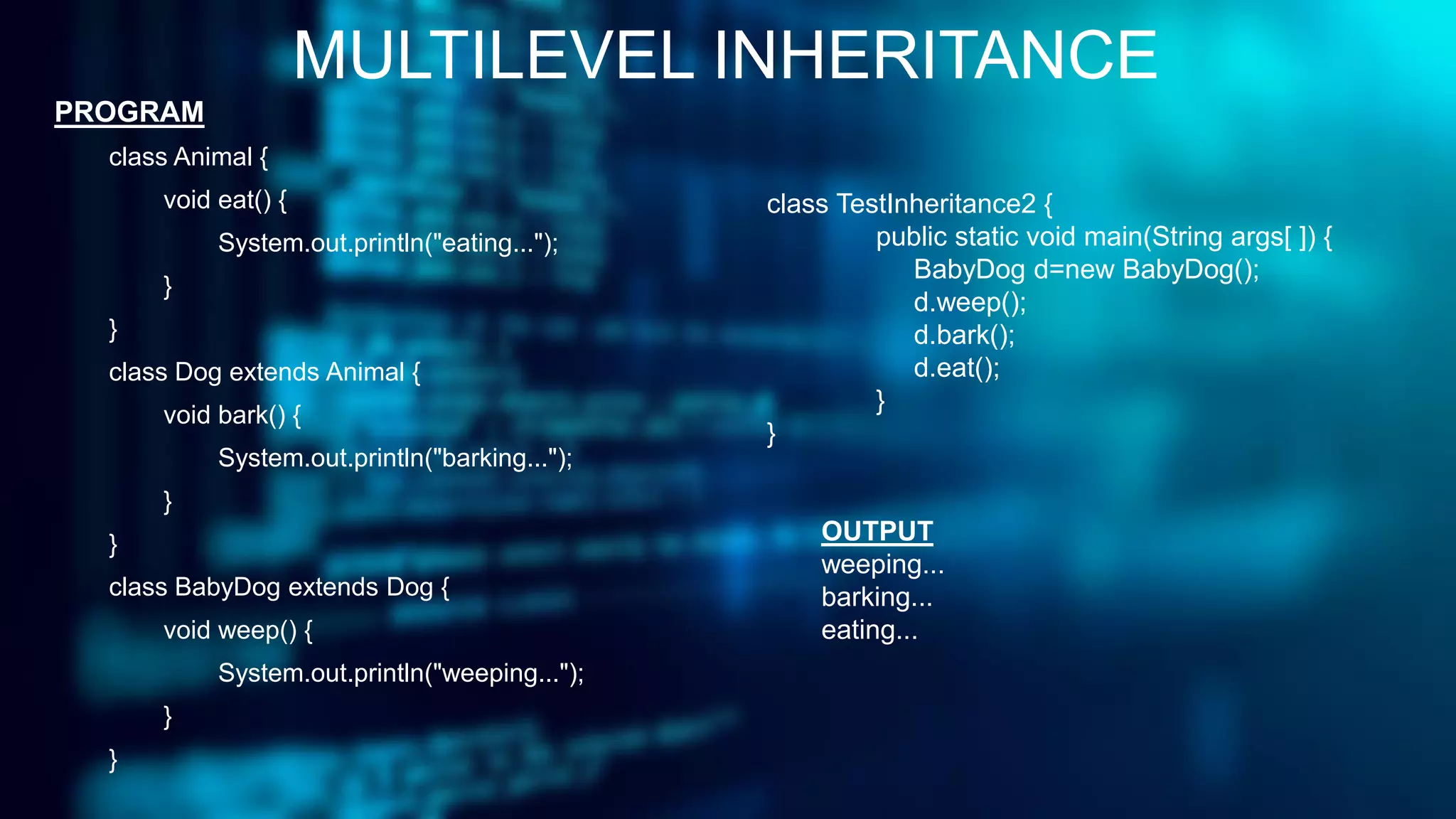 MULTILEVEL INHERITANCE
PROGRAM
class Animal {
void eat() {
System.out.println("eating...");
}
}
class Dog extends Animal {
void bark() {
System.out.println("barking...");
}
}
class BabyDog extends Dog {
void weep() {
System.out.println("weeping...");
}
}
class TestInheritance2 {
public static void main(String args[ ]) {
BabyDog d=new BabyDog();
d.weep();
d.bark();
d.eat();
}
}
OUTPUT
weeping...
barking...
eating...
 