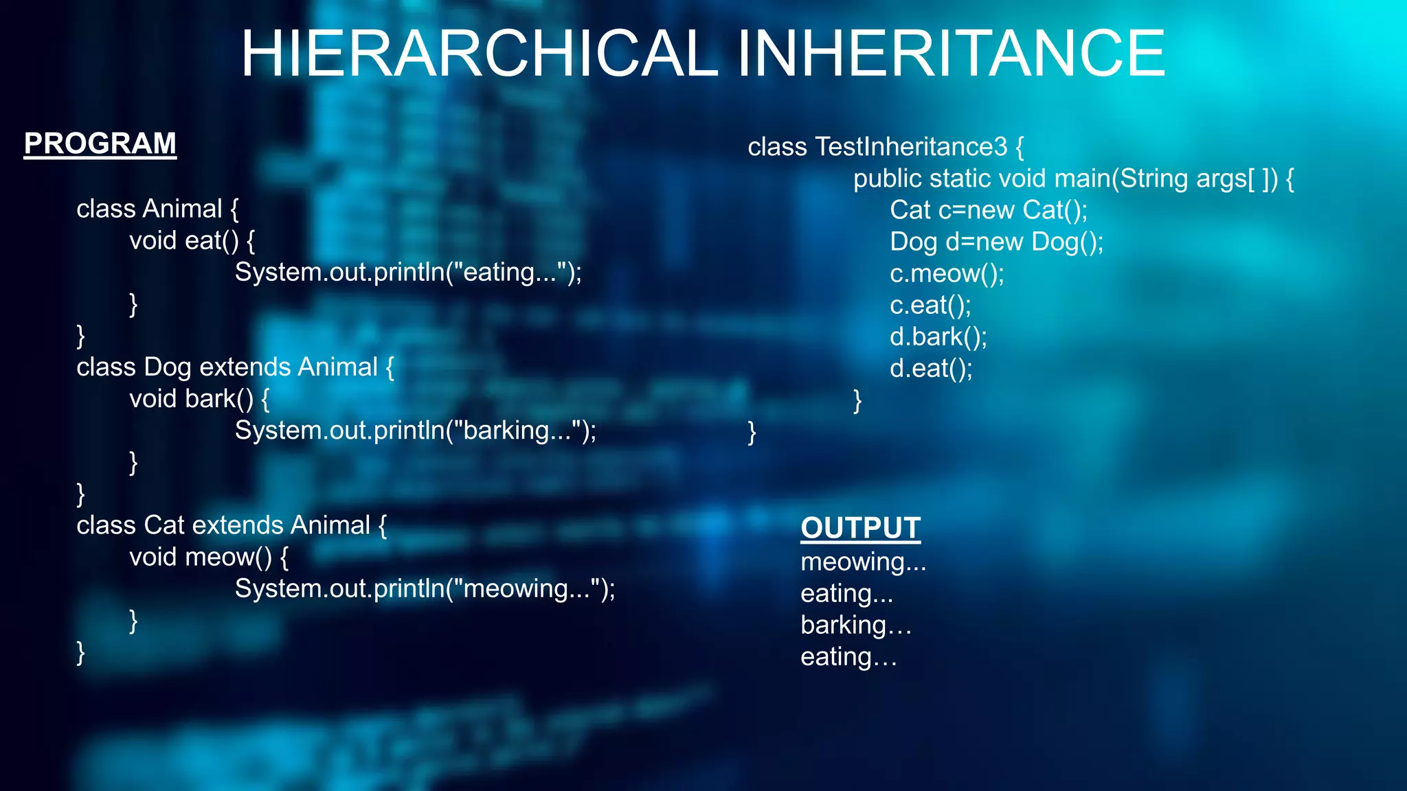 HIERARCHICAL INHERITANCE
PROGRAM
class Animal {
void eat() {
System.out.println("eating...");
}
}
class Dog extends Animal {
void bark() {
System.out.println("barking...");
}
}
class Cat extends Animal {
void meow() {
System.out.println("meowing...");
}
}
class TestInheritance3 {
public static void main(String args[ ]) {
Cat c=new Cat();
Dog d=new Dog();
c.meow();
c.eat();
d.bark();
d.eat();
}
}
OUTPUT
meowing...
eating...
barking…
eating…
 
