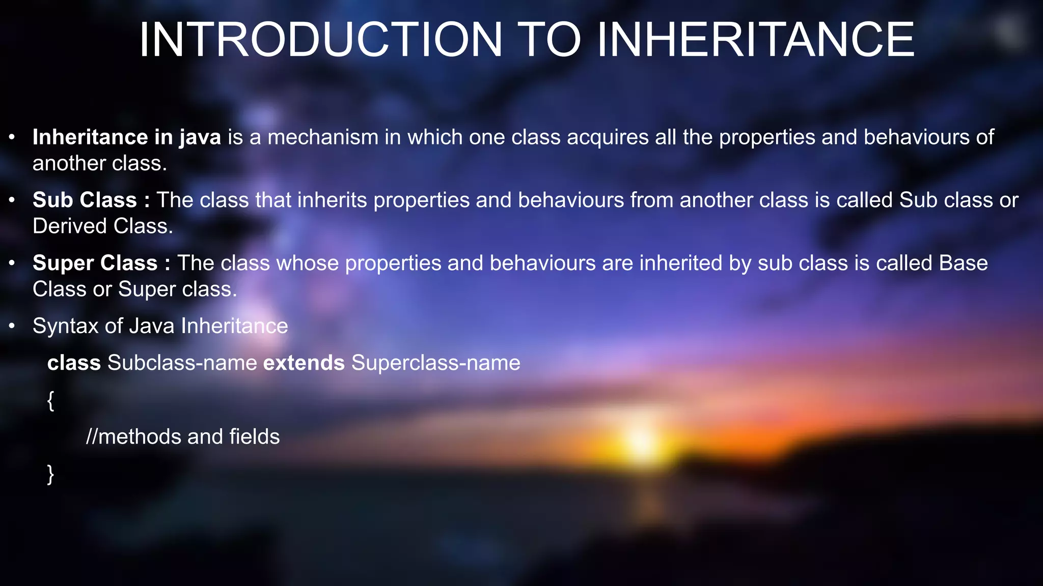 INTRODUCTION TO INHERITANCE
• Inheritance in java is a mechanism in which one class acquires all the properties and behaviours of
another class.
• Sub Class : The class that inherits properties and behaviours from another class is called Sub class or
Derived Class.
• Super Class : The class whose properties and behaviours are inherited by sub class is called Base
Class or Super class.
• Syntax of Java Inheritance
class Subclass-name extends Superclass-name
{
//methods and fields
}
 