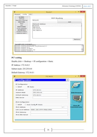 Information Technology (USIT601) 2016 -2017
15
PC’s setting
Double click -> Desktop -> IP configuration ->Static
IP Address: 172.16.0.2
Subnet mask: 255.255.0.0
Default Gateway: 172.16.0.1
Satyendra .Y Singh
 