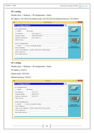 Information Technology (USIT601) 2016 -2017
16
PC’s setting
Double click -> Desktop -> IP configuration ->Static
IP Address: 192.168.0.2 & Subnet mask: 255.255.255.0 & Default Gateway: 192.168.0.1
PC’s setting
Double click -> Desktop -> IP configuration ->Static
IP Address: 10.0.0.2
Subnet mask: 255.0.0.0
Default Gateway: 10.0.0.1
Satyendra .Y Singh
 