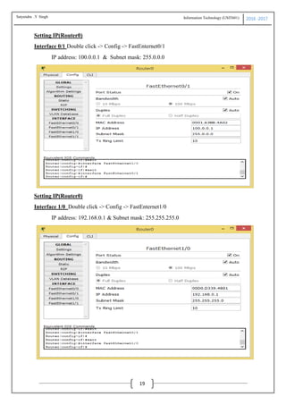 Information Technology (USIT601) 2016 -2017
19
Setting IP(Router0)
Interface 0/1 Double click -> Config -> FastEnternet0/1
IP address: 100.0.0.1 & Subnet mask: 255.0.0.0
Setting IP(Router0)
Interface 1/0 Double click -> Config -> FastEnternet1/0
IP address: 192.168.0.1 & Subnet mask: 255.255.255.0
Satyendra .Y Singh
 